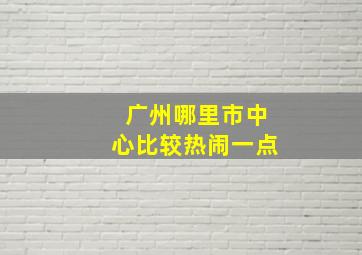 广州哪里市中心比较热闹一点