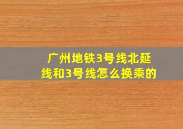 广州地铁3号线北延线和3号线怎么换乘的