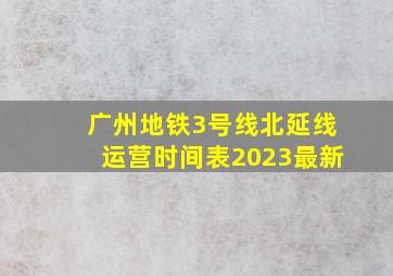 广州地铁3号线北延线运营时间表2023最新