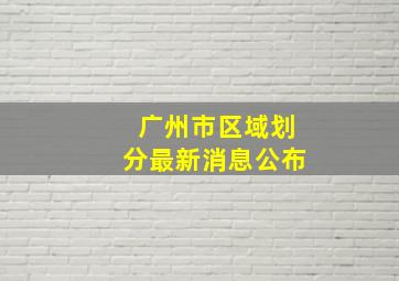 广州市区域划分最新消息公布