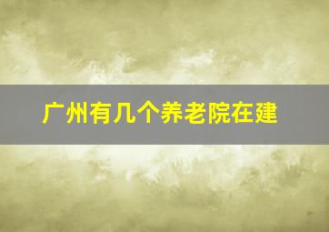 广州有几个养老院在建