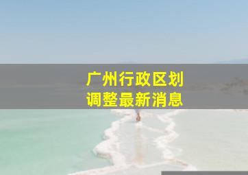 广州行政区划调整最新消息