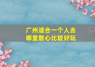 广州适合一个人去哪里散心比较好玩