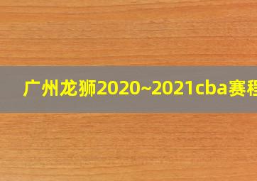 广州龙狮2020~2021cba赛程表