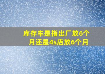 库存车是指出厂放6个月还是4s店放6个月