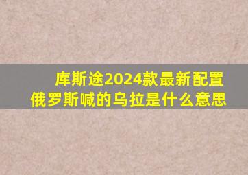 库斯途2024款最新配置俄罗斯喊的乌拉是什么意思