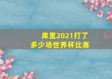 库里2021打了多少场世界杯比赛