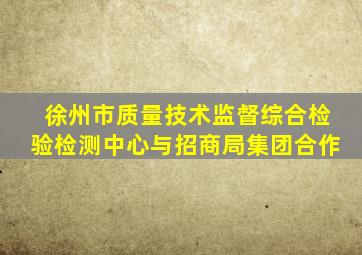 徐州市质量技术监督综合检验检测中心与招商局集团合作