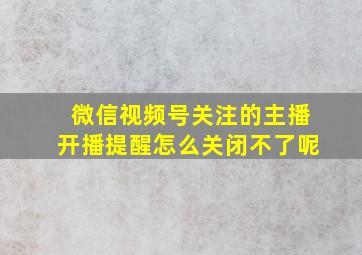 微信视频号关注的主播开播提醒怎么关闭不了呢