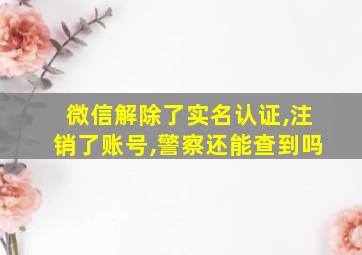 微信解除了实名认证,注销了账号,警察还能查到吗