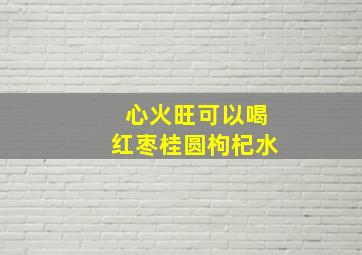 心火旺可以喝红枣桂圆枸杞水