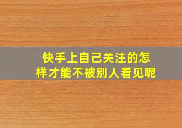 快手上自己关注的怎样才能不被别人看见呢