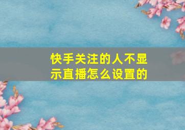 快手关注的人不显示直播怎么设置的