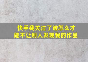 快手我关注了谁怎么才能不让别人发现我的作品