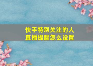 快手特别关注的人直播提醒怎么设置