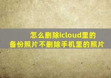 怎么删除icloud里的备份照片不删除手机里的照片