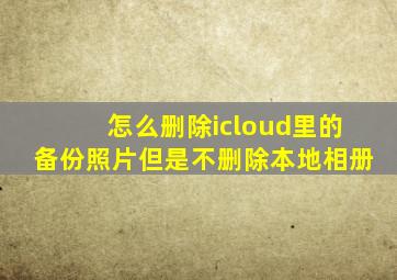 怎么删除icloud里的备份照片但是不删除本地相册