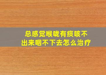 总感觉喉咙有痰咳不出来咽不下去怎么治疗