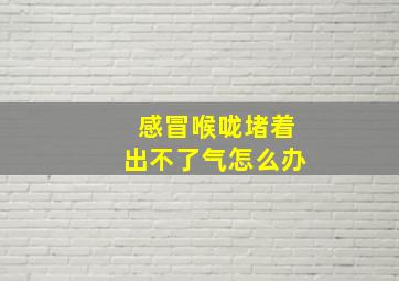 感冒喉咙堵着出不了气怎么办