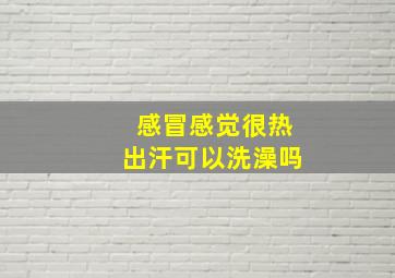 感冒感觉很热出汗可以洗澡吗