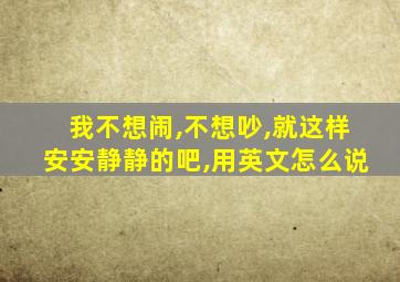 我不想闹,不想吵,就这样安安静静的吧,用英文怎么说