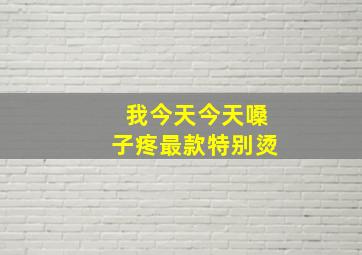 我今天今天嗓子疼最款特别烫