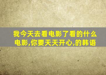 我今天去看电影了看的什么电影,你要天天开心,的韩语