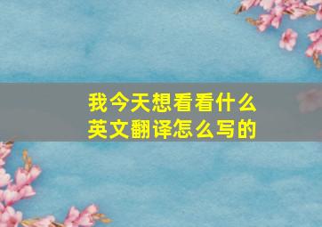 我今天想看看什么英文翻译怎么写的