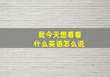 我今天想看看什么英语怎么说