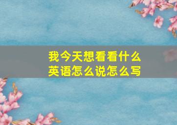 我今天想看看什么英语怎么说怎么写