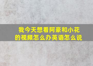 我今天想看阿豪和小花的视频怎么办英语怎么说