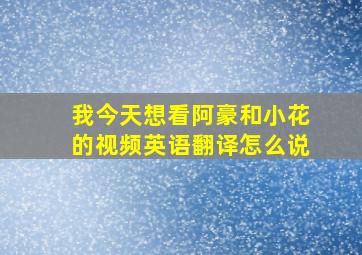 我今天想看阿豪和小花的视频英语翻译怎么说