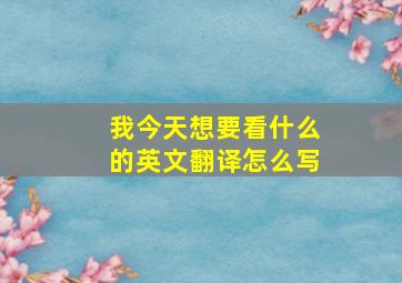 我今天想要看什么的英文翻译怎么写