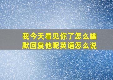 我今天看见你了怎么幽默回复他呢英语怎么说