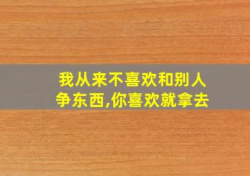 我从来不喜欢和别人争东西,你喜欢就拿去