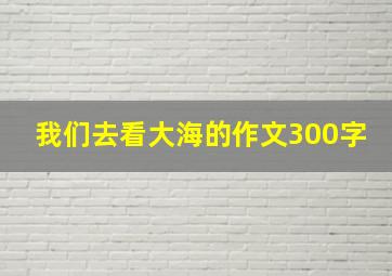 我们去看大海的作文300字