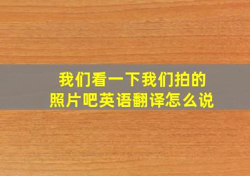 我们看一下我们拍的照片吧英语翻译怎么说