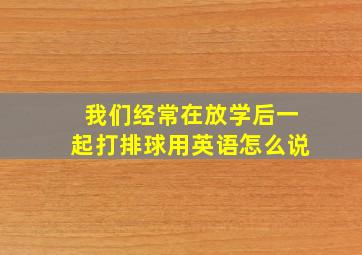 我们经常在放学后一起打排球用英语怎么说