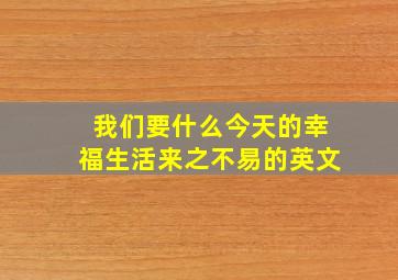 我们要什么今天的幸福生活来之不易的英文