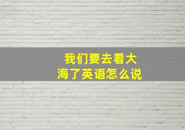 我们要去看大海了英语怎么说