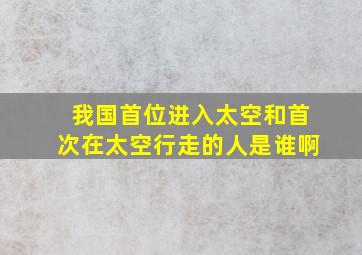 我国首位进入太空和首次在太空行走的人是谁啊