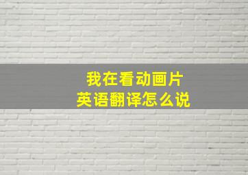 我在看动画片英语翻译怎么说