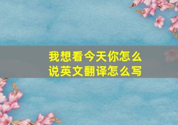 我想看今天你怎么说英文翻译怎么写