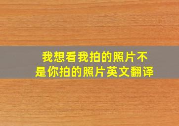 我想看我拍的照片不是你拍的照片英文翻译