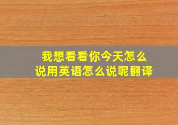 我想看看你今天怎么说用英语怎么说呢翻译