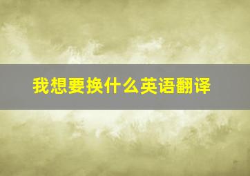 我想要换什么英语翻译