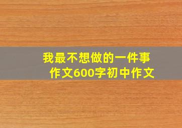 我最不想做的一件事作文600字初中作文