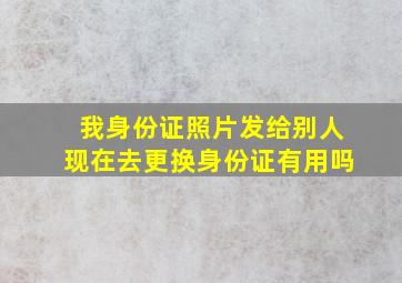 我身份证照片发给别人现在去更换身份证有用吗