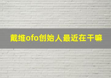 戴维ofo创始人最近在干嘛