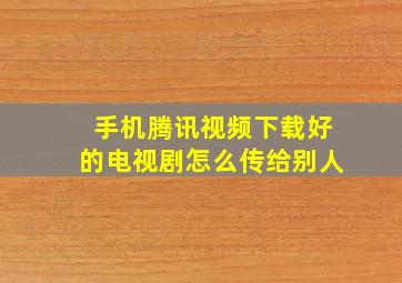 手机腾讯视频下载好的电视剧怎么传给别人